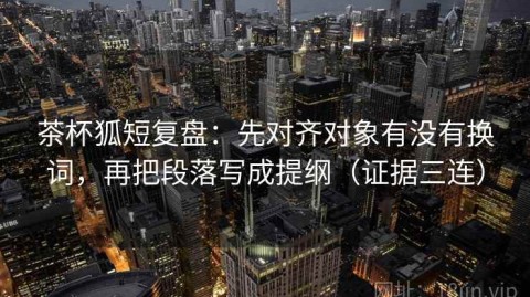 茶杯狐短复盘：先对齐对象有没有换词，再把段落写成提纲（证据三连）