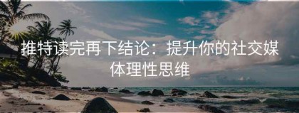 推特读完再下结论：提升你的社交媒体理性思维