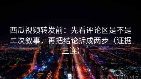 西瓜视频转发前：先看评论区是不是二次叙事，再把结论拆成两步（证据三连）