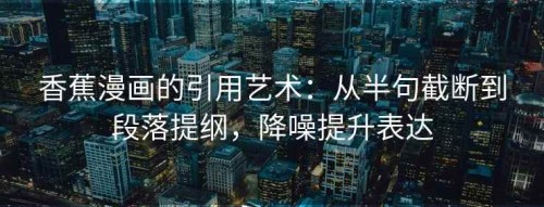 香蕉漫画的引用艺术：从半句截断到段落提纲，降噪提升表达