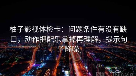 柚子影视体检卡：问题条件有没有缺口，动作把配乐拿掉再理解，提示句子降噪