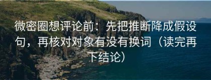 微密圈想评论前：先把推断降成假设句，再核对对象有没有换词（读完再下结论）