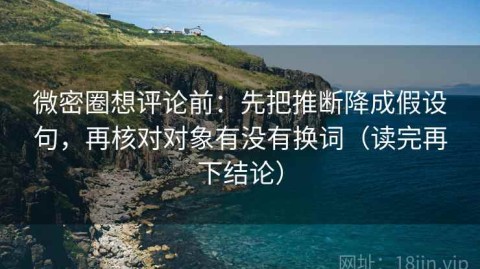 微密圈想评论前：先把推断降成假设句，再核对对象有没有换词（读完再下结论）