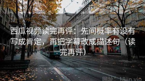 西瓜视频读完再评：先问概率有没有写成肯定，再把字幕改成描述句（读完再评）