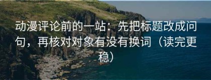 动漫评论前的一站：先把标题改成问句，再核对对象有没有换词（读完更稳）