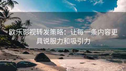 欧乐影视转发策略：让每一条内容更具说服力和吸引力