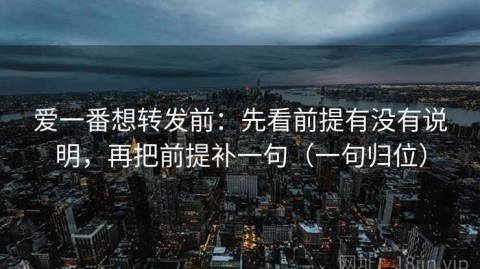 爱一番想转发前：先看前提有没有说明，再把前提补一句（一句归位）