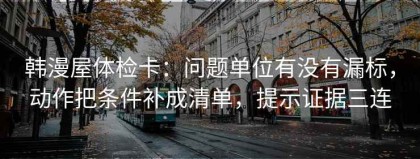 韩漫屋体检卡：问题单位有没有漏标，动作把条件补成清单，提示证据三连