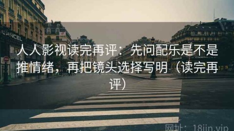 人人影视读完再评：先问配乐是不是推情绪，再把镜头选择写明（读完再评）