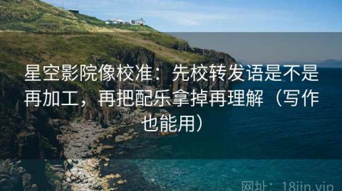 星空影院像校准：先校转发语是不是再加工，再把配乐拿掉再理解（写作也能用）