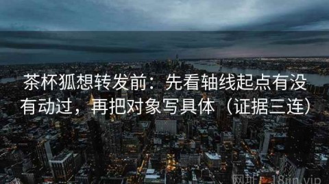 茶杯狐想转发前：先看轴线起点有没有动过，再把对象写具体（证据三连）