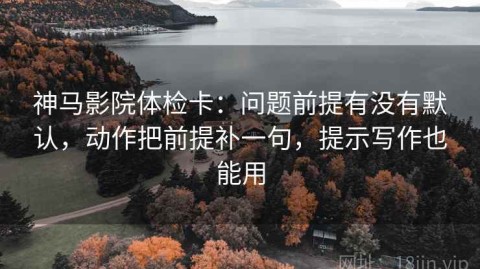 神马影院体检卡：问题前提有没有默认，动作把前提补一句，提示写作也能用