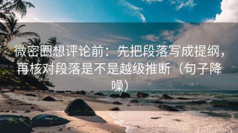 微密圈想评论前：先把段落写成提纲，再核对段落是不是越级推断（句子降噪）