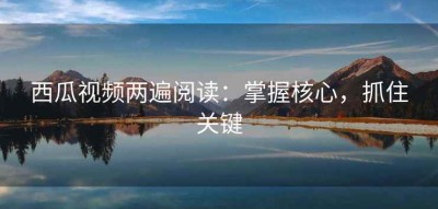 西瓜视频两遍阅读：掌握核心，抓住关键