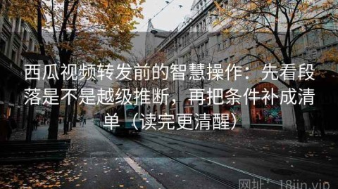 西瓜视频转发前的智慧操作：先看段落是不是越级推断，再把条件补成清单（读完更清醒）
