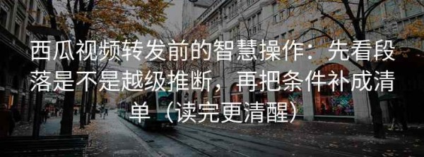 西瓜视频转发前的智慧操作：先看段落是不是越级推断，再把条件补成清单（读完更清醒）