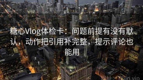 糖心Vlog体检卡：问题前提有没有默认，动作把引用补完整，提示评论也能用