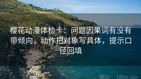 樱花动漫体检卡：问题因果词有没有带倾向，动作把对象写具体，提示口径回填