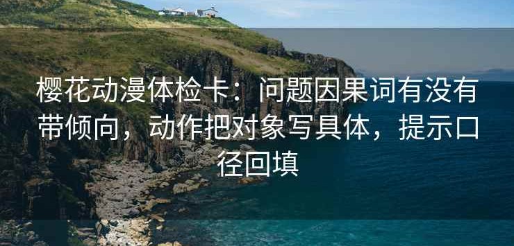 樱花动漫体检卡：问题因果词有没有带倾向，动作把对象写具体，提示口径回填