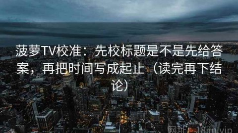 菠萝TV校准：先校标题是不是先给答案，再把时间写成起止（读完再下结论）