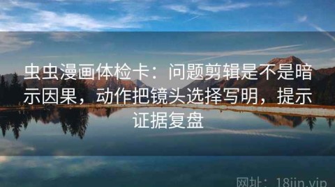 虫虫漫画体检卡：问题剪辑是不是暗示因果，动作把镜头选择写明，提示证据复盘