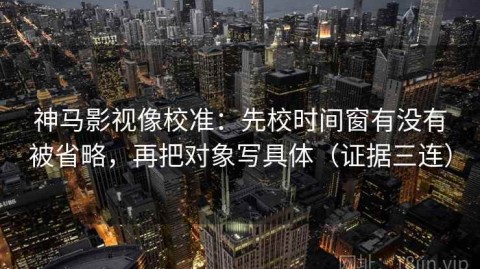 神马影视像校准：先校时间窗有没有被省略，再把对象写具体（证据三连）