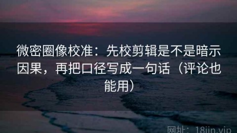 微密圈像校准：先校剪辑是不是暗示因果，再把口径写成一句话（评论也能用）