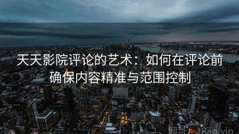 天天影院评论的艺术：如何在评论前确保内容精准与范围控制