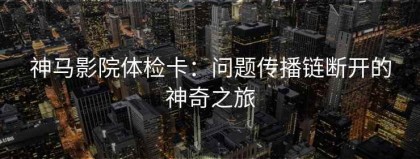 神马影院体检卡：问题传播链断开的神奇之旅