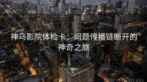 神马影院体检卡：问题传播链断开的神奇之旅
