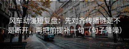风车动漫短复盘：先对齐传播链是不是断开，再把前提补一句（句子降噪）