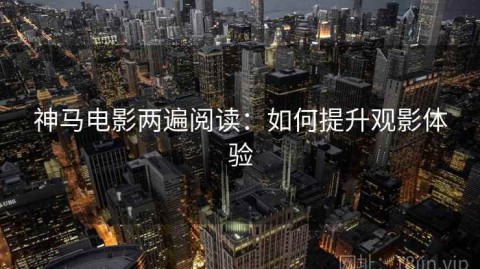 神马电影两遍阅读：如何提升观影体验