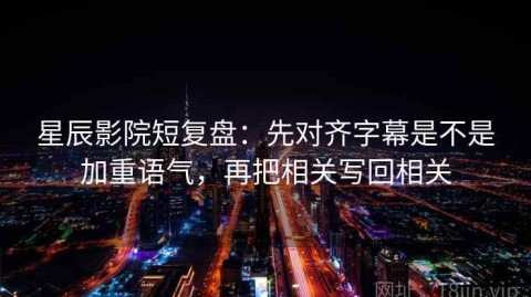 星辰影院短复盘：先对齐字幕是不是加重语气，再把相关写回相关