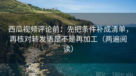 西瓜视频评论前：先把条件补成清单，再核对转发语是不是再加工（两遍阅读）