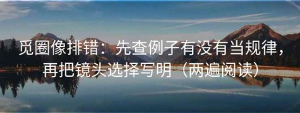 觅圈像排错：先查例子有没有当规律，再把镜头选择写明（两遍阅读）