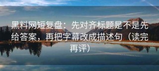 黑料网短复盘：先对齐标题是不是先给答案，再把字幕改成描述句（读完再评）