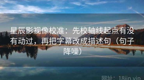 星辰影视像校准：先校轴线起点有没有动过，再把字幕改成描述句（句子降噪）