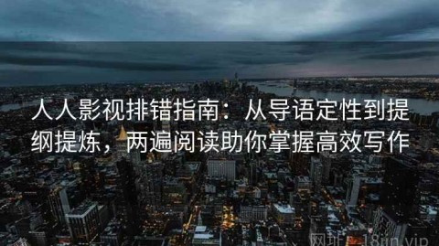人人影视排错指南：从导语定性到提纲提炼，两遍阅读助你掌握高效写作