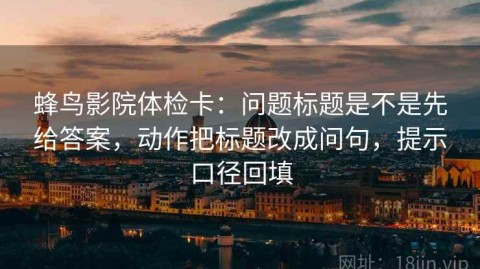 蜂鸟影院体检卡：问题标题是不是先给答案，动作把标题改成问句，提示口径回填