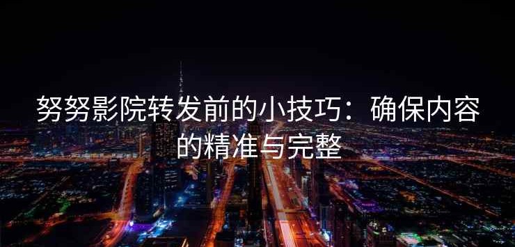 努努影院转发前的小技巧：确保内容的精准与完整