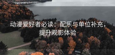 动漫爱好者必读：配乐与单位补充，提升观影体验