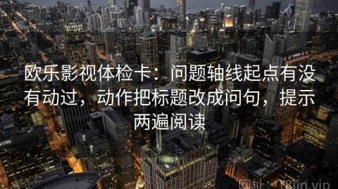 欧乐影视体检卡：问题轴线起点有没有动过，动作把标题改成问句，提示两遍阅读