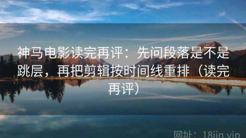 神马电影读完再评：先问段落是不是跳层，再把剪辑按时间线重排（读完再评）
