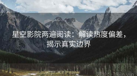 星空影院两遍阅读：解读热度偏差，揭示真实边界