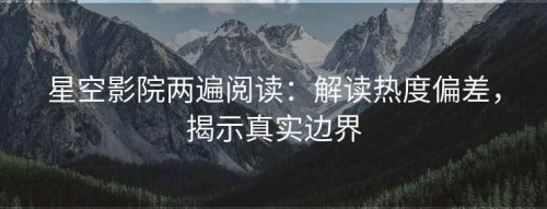 星空影院两遍阅读：解读热度偏差，揭示真实边界