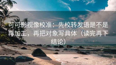 可可影视像校准：先校转发语是不是再加工，再把对象写具体（读完再下结论）