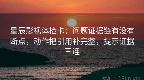 星辰影视体检卡：问题证据链有没有断点，动作把引用补完整，提示证据三连