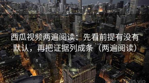 西瓜视频两遍阅读：先看前提有没有默认，再把证据列成条（两遍阅读）