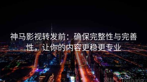 神马影视转发前：确保完整性与完善性，让你的内容更稳更专业