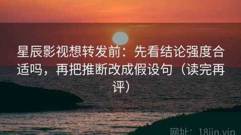 星辰影视想转发前：先看结论强度合适吗，再把推断改成假设句（读完再评）